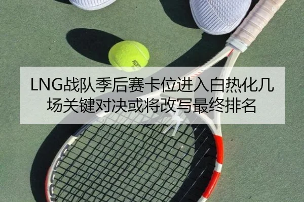 LNG战队季后赛卡位进入白热化几场关键对决或将改写最终排名 - bet365